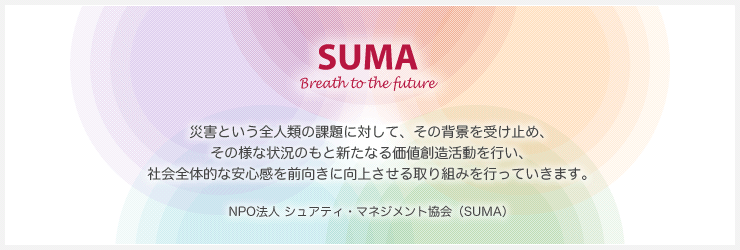 【SUMA - Breath to the future - 】災害という全人類の課題に対して、その背景を受け止め、その様な状況のもと新たなる価値創造活動を行い、社会全体的な安心感を前向きに向上させる取り組みを行っていきます。NPO法人シュアティ・マネジメント協会（SUMA）